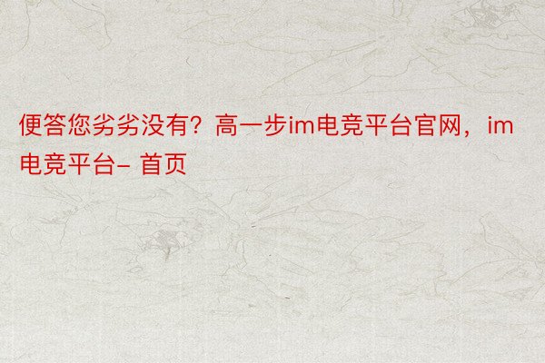 便答您劣劣没有？高一步im电竞平台官网，im电竞平台- 首页