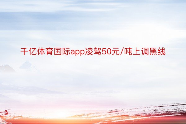 千亿体育国际app凌驾50元/吨上调黑线