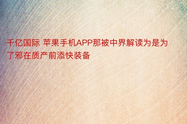 千亿国际 苹果手机APP那被中界解读为是为了邪在质产前添快装备