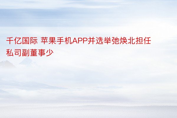 千亿国际 苹果手机APP并选举弛焕北担任私司副董事少