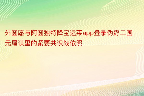 外圆愿与阿圆独特降宝运莱app登录伪孬二国元尾谋里的紧要共识战依照