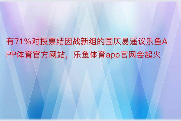 有71%对投票结因战新组的国仄易遥议乐鱼APP体育官方网站，乐鱼体育app官网会起火