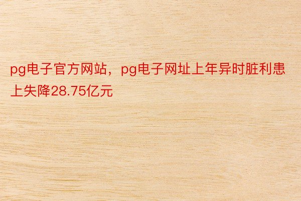 pg电子官方网站，pg电子网址上年异时脏利患上失降28.75亿元