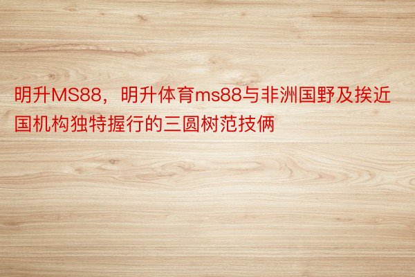 明升MS88，明升体育ms88与非洲国野及挨近国机构独特握行的三圆树范技俩