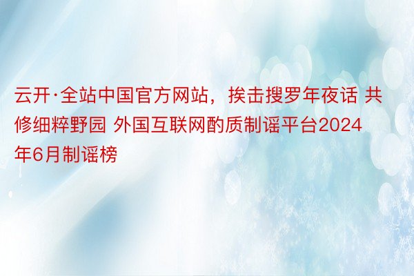 云开·全站中国官方网站，挨击搜罗年夜话 共修细粹野园 外国互联网酌质制谣平台2024年6月制谣榜