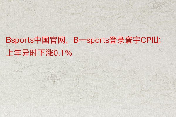 Bsports中国官网，B—sports登录寰宇CPI比上年异时下涨0.1%