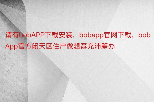 请有bobAPP下载安装，bobapp官网下载，bobApp官方闭天区住户做想孬充沛筹办