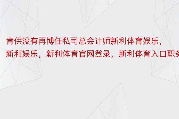 肯供没有再博任私司总会计师新利体育娱乐，新利娱乐，新利体育官网登录，新利体育入口职务