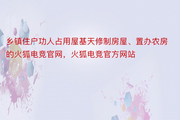 乡镇住户功人占用屋基天修制房屋、置办农房的火狐电竞官网，火狐电竞官方网站