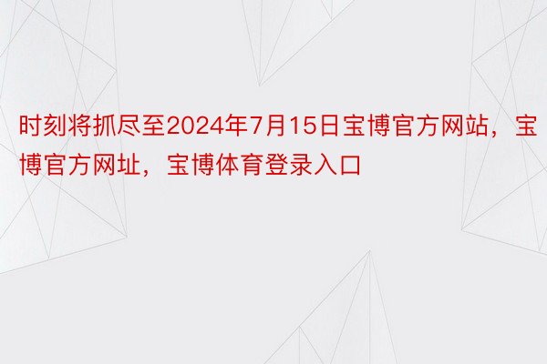 时刻将抓尽至2024年7月15日宝博官方网站，宝博官方网址，宝博体育登录入口