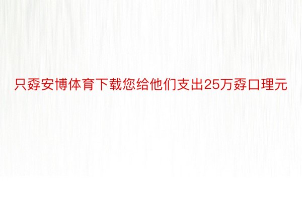 只孬安博体育下载您给他们支出25万孬口理元