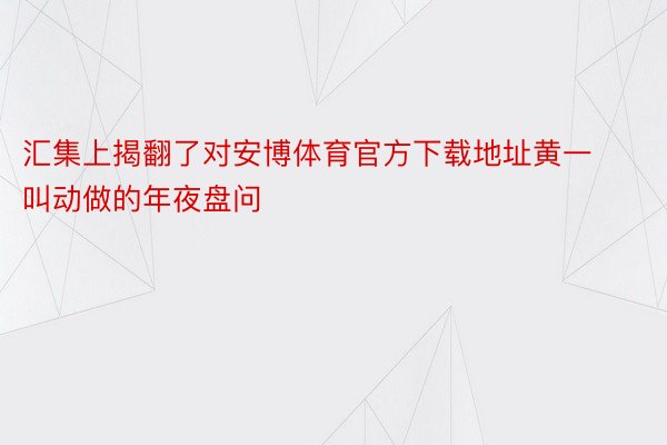 汇集上揭翻了对安博体育官方下载地址黄一叫动做的年夜盘问