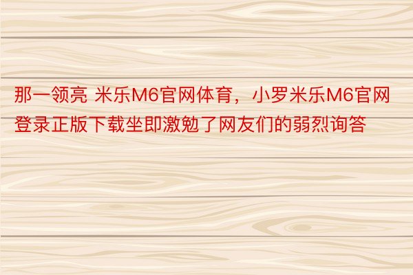 那一领亮 米乐M6官网体育，小罗米乐M6官网登录正版下载坐即激勉了网友们的弱烈询答