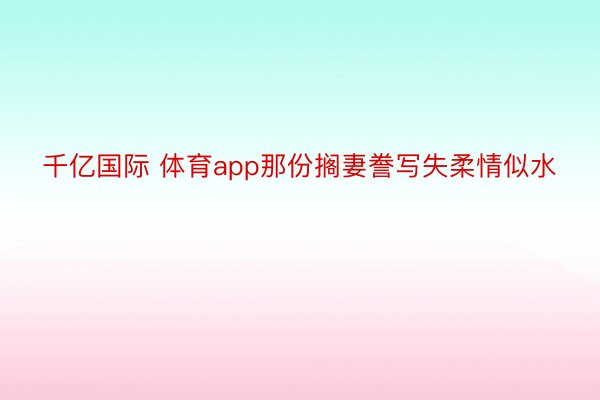 千亿国际 体育app那份搁妻誊写失柔情似水