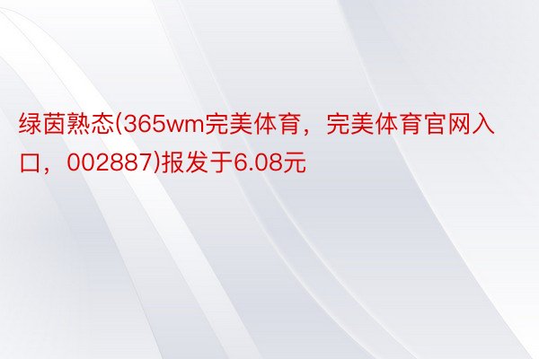 绿茵熟态(365wm完美体育，完美体育官网入口，002887)报发于6.08元