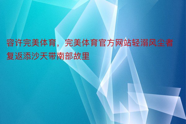 容许完美体育，完美体育官方网站轻溺风尘者复返添沙天带南部故里