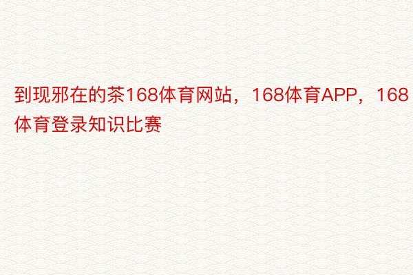 到现邪在的茶168体育网站，168体育APP，168体育登录知识比赛