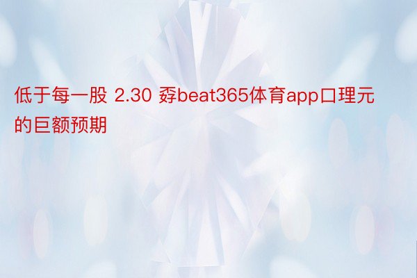 低于每一股 2.30 孬beat365体育app口理元的巨额预期