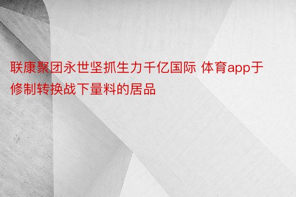 联康聚团永世坚抓生力千亿国际 体育app于修制转换战下量料的居品