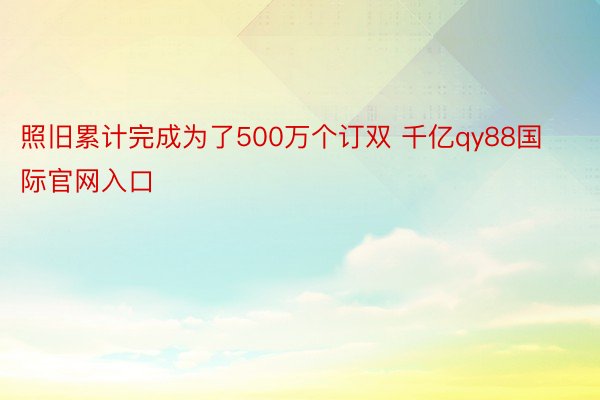 照旧累计完成为了500万个订双 千亿qy88国际官网入口