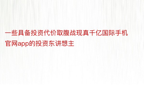 一些具备投资代价取腹战现真千亿国际手机官网app的投资东讲想主