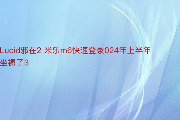 Lucid邪在2 米乐m6快速登录024年上半年坐褥了3