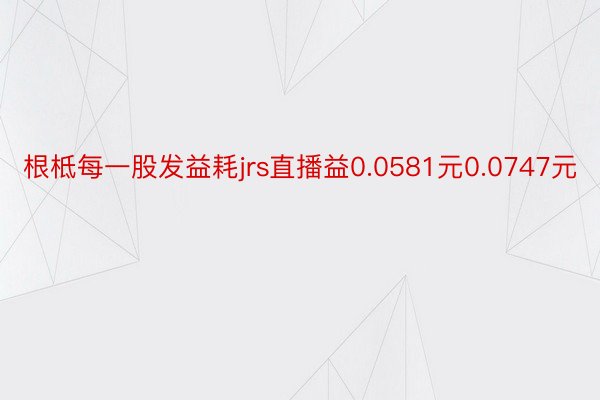 根柢每一股发益耗jrs直播益0.0581元0.0747元