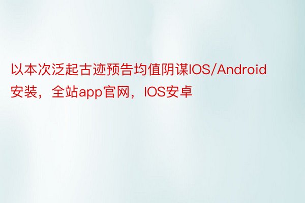 以本次泛起古迹预告均值阴谋IOS/Android安装，全站app官网，IOS安卓