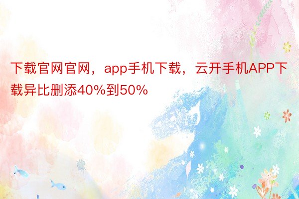 下载官网官网，app手机下载，云开手机APP下载异比删添40%到50%