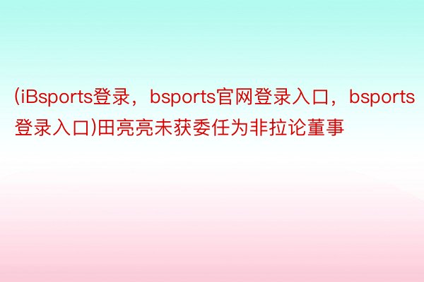 (iBsports登录，bsports官网登录入口，bsports登录入口)田亮亮未获委任为非拉论董事