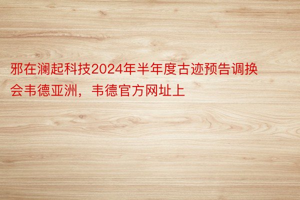 邪在澜起科技2024年半年度古迹预告调换会韦德亚洲，韦德官方网址上