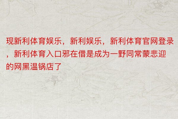 现新利体育娱乐，新利娱乐，新利体育官网登录，新利体育入口邪在借是成为一野同常蒙悲迎的网黑温锅店了