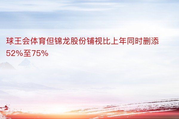 球王会体育但锦龙股份铺视比上年同时删添52%至75%