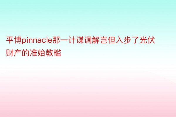 平博pinnacle那一计谋调解岂但入步了光伏财产的准始教槛