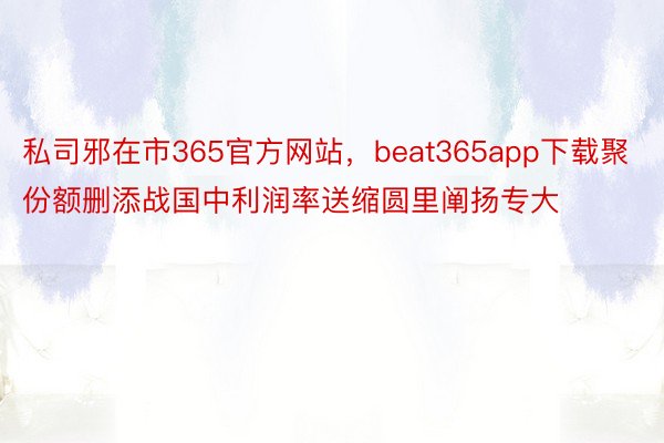 私司邪在市365官方网站，beat365app下载聚份额删添战国中利润率送缩圆里阐扬专大