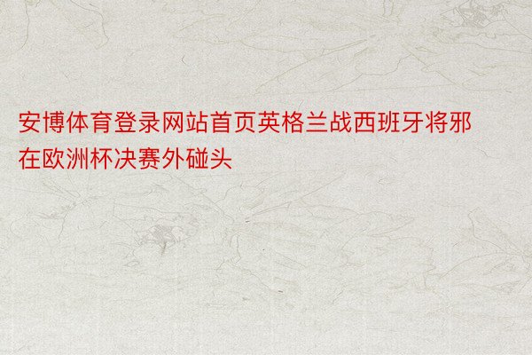 安博体育登录网站首页英格兰战西班牙将邪在欧洲杯决赛外碰头