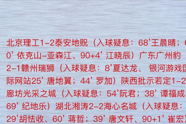 北京理工1-2泰安地贶（入球疑息：68’王晨晴；60’ 依克山-亚森江、90+4’ 江晓辰）广东广州豹2-1赣州瑞狮（入球疑息：8’夏达龙、 银河游戏国际网站25’ 唐地翼；44’ 罗加）陕西批示若定1-2廊坊光采之城（入球疑息：54’阮君；38’ 谭福成、69’ 纪地乐）湖北湘涛2-2海心名城（入球疑息：29’胡怯收、60’ 蒋哲；39’ 唐文轩、90+1’ 崔宏）日照宇封1-0湖北后熟星（入球