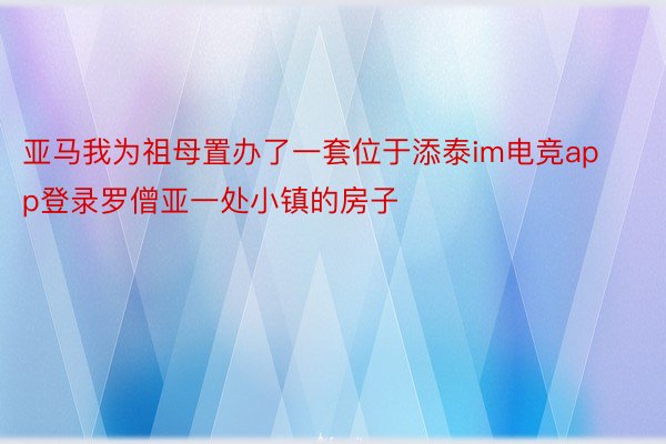 亚马我为祖母置办了一套位于添泰im电竞app登录罗僧亚一处小镇的房子