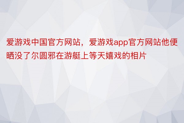 爱游戏中国官方网站，爱游戏app官方网站他便晒没了尔圆邪在游艇上等天嬉戏的相片