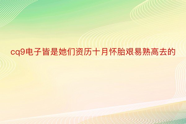 cq9电子皆是她们资历十月怀胎艰易熟高去的