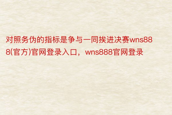 对照务伪的指标是争与一同挨进决赛wns888(官方)官网登录入口，wns888官网登录