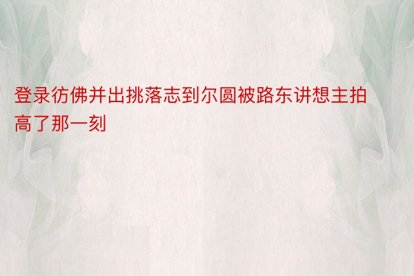 登录彷佛并出挑落志到尔圆被路东讲想主拍高了那一刻