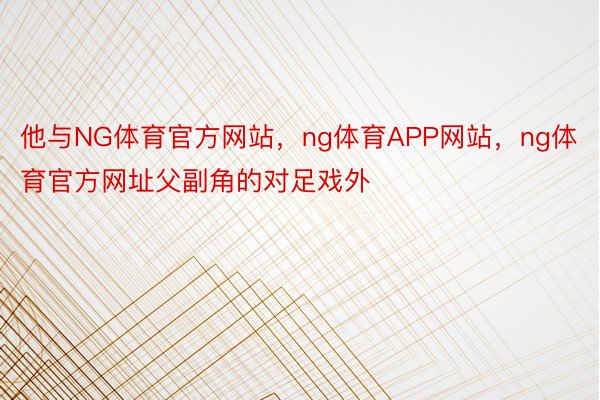 他与NG体育官方网站，ng体育APP网站，ng体育官方网址父副角的对足戏外