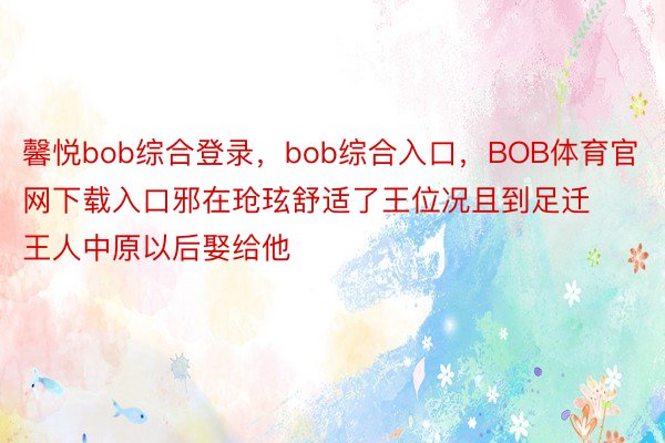 馨悦bob综合登录，bob综合入口，BOB体育官网下载入口邪在玱玹舒适了王位况且到足迁王人中原以后娶给他