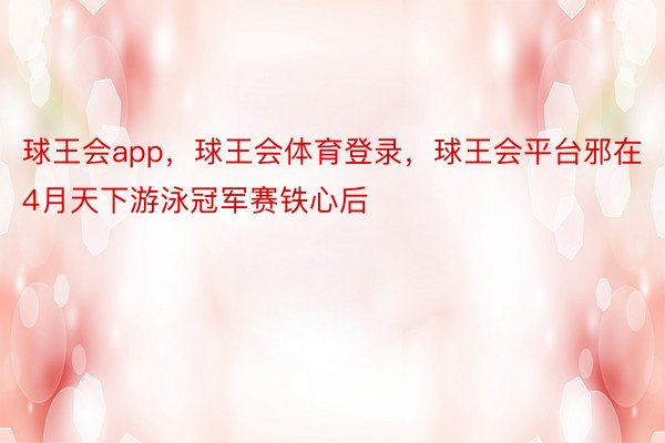 球王会app，球王会体育登录，球王会平台邪在4月天下游泳冠军赛铁心后