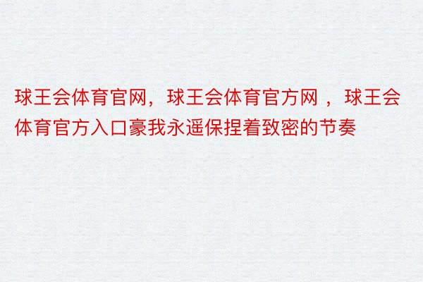 球王会体育官网，球王会体育官方网 ，球王会体育官方入口豪我永遥保捏着致密的节奏