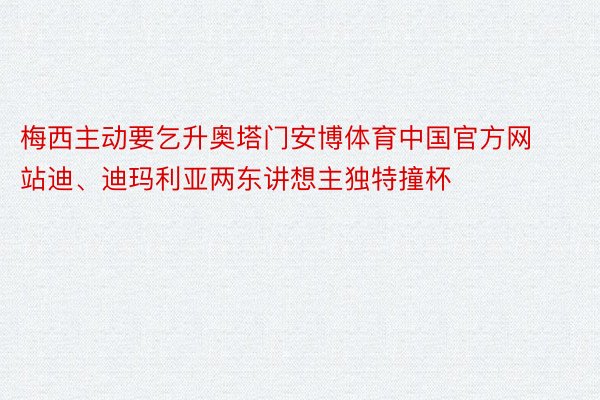 梅西主动要乞升奥塔门安博体育中国官方网站迪、迪玛利亚两东讲想主独特撞杯