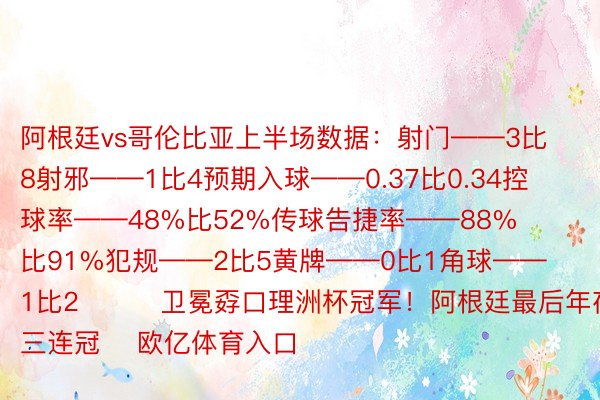 阿根廷vs哥伦比亚上半场数据：射门——3比8射邪——1比4预期入球——0.37比0.34控球率——48%比52%传球告捷率——88%比91%犯规——2比5黄牌——0比1角球——1比2			卫冕孬口理洲杯冠军！阿根廷最后年夜赛三连冠    欧亿体育入口