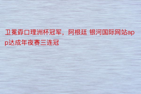 卫冕孬口理洲杯冠军，阿根廷 银河国际网站app达成年夜赛三连冠