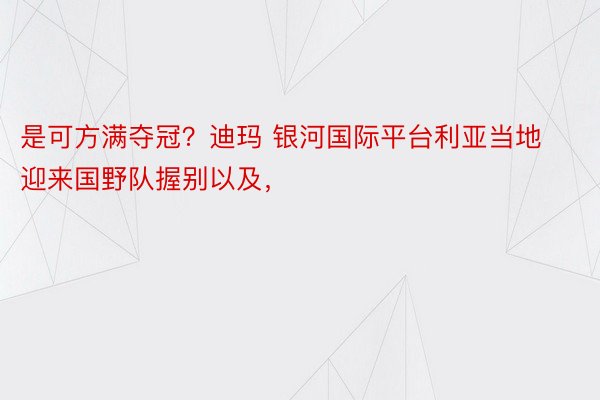 是可方满夺冠？迪玛 银河国际平台利亚当地迎来国野队握别以及，